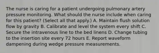 The nurse is caring for a patient undergoing pulmonary artery pressure monitoring. What should the nurse include when caring for this patient? (Select all that apply.) A. Maintain flush solution flow by gravity B. Calibrate and level the system every shift C. Secure the intravenous line to the bed linens D. Change tubing to the insertion site every 72 hours E. Report waveform dampening during wedge pressure measurements.