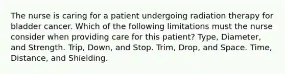 The nurse is caring for a patient undergoing radiation therapy for bladder cancer. Which of the following limitations must the nurse consider when providing care for this patient? Type, Diameter, and Strength. Trip, Down, and Stop. Trim, Drop, and Space. Time, Distance, and Shielding.