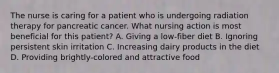 The nurse is caring for a patient who is undergoing radiation therapy for pancreatic cancer. What nursing action is most beneficial for this patient? A. Giving a low-fiber diet B. Ignoring persistent skin irritation C. Increasing dairy products in the diet D. Providing brightly-colored and attractive food