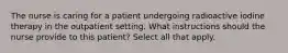 The nurse is caring for a patient undergoing radioactive iodine therapy in the outpatient setting. What instructions should the nurse provide to this patient? Select all that apply.