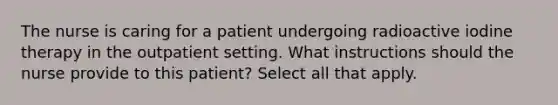 The nurse is caring for a patient undergoing radioactive iodine therapy in the outpatient setting. What instructions should the nurse provide to this patient? Select all that apply.