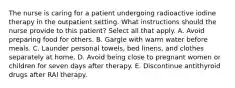 The nurse is caring for a patient undergoing radioactive iodine therapy in the outpatient setting. What instructions should the nurse provide to this patient? Select all that apply. A. Avoid preparing food for others. B. Gargle with warm water before meals. C. Launder personal towels, bed linens, and clothes separately at home. D. Avoid being close to pregnant women or children for seven days after therapy. E. Discontinue antithyroid drugs after RAI therapy.