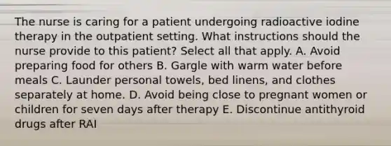 The nurse is caring for a patient undergoing radioactive iodine therapy in the outpatient setting. What instructions should the nurse provide to this patient? Select all that apply. A. Avoid preparing food for others B. Gargle with warm water before meals C. Launder personal towels, bed linens, and clothes separately at home. D. Avoid being close to pregnant women or children for seven days after therapy E. Discontinue antithyroid drugs after RAI