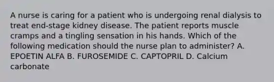 A nurse is caring for a patient who is undergoing renal dialysis to treat end-stage kidney disease. The patient reports muscle cramps and a tingling sensation in his hands. Which of the following medication should the nurse plan to administer? A. EPOETIN ALFA B. FUROSEMIDE C. CAPTOPRIL D. Calcium carbonate