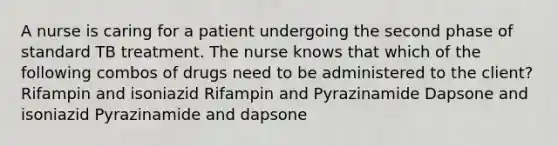 A nurse is caring for a patient undergoing the second phase of standard TB treatment. The nurse knows that which of the following combos of drugs need to be administered to the client? Rifampin and isoniazid Rifampin and Pyrazinamide Dapsone and isoniazid Pyrazinamide and dapsone