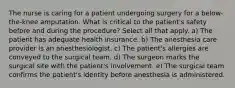 The nurse is caring for a patient undergoing surgery for a below-the-knee amputation. What is critical to the patient's safety before and during the procedure? Select all that apply. a) The patient has adequate health insurance. b) The anesthesia care provider is an anesthesiologist. c) The patient's allergies are conveyed to the surgical team. d) The surgeon marks the surgical site with the patient's involvement. e) The surgical team confirms the patient's identity before anesthesia is administered.