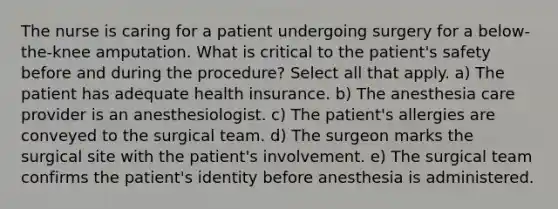 The nurse is caring for a patient undergoing surgery for a below-the-knee amputation. What is critical to the patient's safety before and during the procedure? Select all that apply. a) The patient has adequate health insurance. b) The anesthesia care provider is an anesthesiologist. c) The patient's allergies are conveyed to the surgical team. d) The surgeon marks the surgical site with the patient's involvement. e) The surgical team confirms the patient's identity before anesthesia is administered.