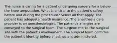 The nurse is caring for a patient undergoing surgery for a below-the-knee amputation. What is critical to the patient's safety before and during the procedure? Select all that apply. The patient has adequate health insurance. The anesthesia care provider is an anesthesiologist. The patient's allergies are conveyed to the surgical team. The surgeon marks the surgical site with the patient's involvement. The surgical team confirms the patient's identity before anesthesia is administered.