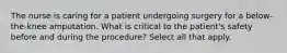 The nurse is caring for a patient undergoing surgery for a below-the-knee amputation. What is critical to the patient's safety before and during the procedure? Select all that apply.