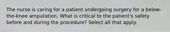 The nurse is caring for a patient undergoing surgery for a below-the-knee amputation. What is critical to the patient's safety before and during the procedure? Select all that apply.