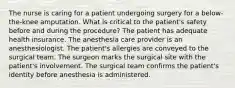 The nurse is caring for a patient undergoing surgery for a below-the-knee amputation. What is critical to the patient's safety before and during the procedure? The patient has adequate health insurance. The anesthesia care provider is an anesthesiologist. The patient's allergies are conveyed to the surgical team. The surgeon marks the surgical site with the patient's involvement. The surgical team confirms the patient's identity before anesthesia is administered.