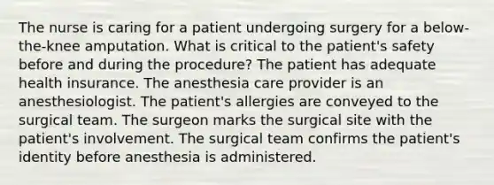 The nurse is caring for a patient undergoing surgery for a below-the-knee amputation. What is critical to the patient's safety before and during the procedure? The patient has adequate health insurance. The anesthesia care provider is an anesthesiologist. The patient's allergies are conveyed to the surgical team. The surgeon marks the surgical site with the patient's involvement. The surgical team confirms the patient's identity before anesthesia is administered.