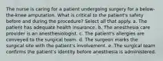 The nurse is caring for a patient undergoing surgery for a below-the-knee amputation. What is critical to the patient's safety before and during the procedure? Select all that apply. a. The patient has adequate health insurance. b. The anesthesia care provider is an anesthesiologist. c. The patient's allergies are conveyed to the surgical team. d. The surgeon marks the surgical site with the patient's involvement. e. The surgical team confirms the patient's identity before anesthesia is administered.