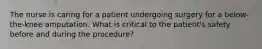 The nurse is caring for a patient undergoing surgery for a below-the-knee amputation. What is critical to the patient's safety before and during the procedure?