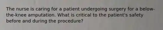 The nurse is caring for a patient undergoing surgery for a below-the-knee amputation. What is critical to the patient's safety before and during the procedure?