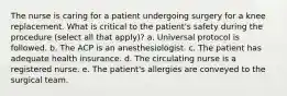 The nurse is caring for a patient undergoing surgery for a knee replacement. What is critical to the patient's safety during the procedure (select all that apply)? a. Universal protocol is followed. b. The ACP is an anesthesiologist. c. The patient has adequate health insurance. d. The circulating nurse is a registered nurse. e. The patient's allergies are conveyed to the surgical team.