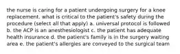 the nurse is caring for a patient undergoing surgery for a knee replacement. what is critical to the patient's safety during the procedure (select all that apply) a. universal protocol is followed b. the ACP is an anesthesiologist c. the patient has adequate health insurance d. the patient's family is in the surgery waiting area e. the patient's allergies are conveyed to the surgical team