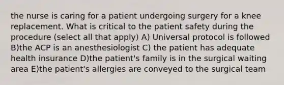 the nurse is caring for a patient undergoing surgery for a knee replacement. What is critical to the patient safety during the procedure (select all that apply) A) Universal protocol is followed B)the ACP is an anesthesiologist C) the patient has adequate health insurance D)the patient's family is in the surgical waiting area E)the patient's allergies are conveyed to the surgical team