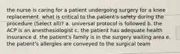 the nurse is caring for a patient undergoing surgery for a knee replacement. what is critical to the patient's safety during the procedure (Select all)? a. universal protocol is followed b. the ACP is an anesthesiologist c. the patient has adequate health insurance d. the patient's family is in the surgery waiting area e. the patient's allergies are conveyed to the surgical team