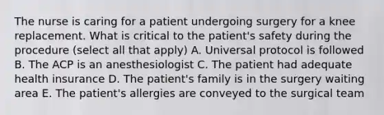 The nurse is caring for a patient undergoing surgery for a knee replacement. What is critical to the patient's safety during the procedure (select all that apply) A. Universal protocol is followed B. The ACP is an anesthesiologist C. The patient had adequate health insurance D. The patient's family is in the surgery waiting area E. The patient's allergies are conveyed to the surgical team