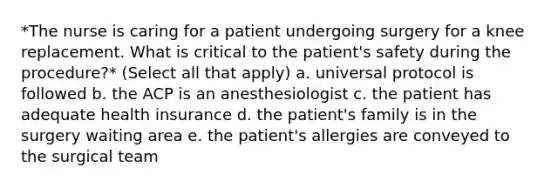 *The nurse is caring for a patient undergoing surgery for a knee replacement. What is critical to the patient's safety during the procedure?* (Select all that apply) a. universal protocol is followed b. the ACP is an anesthesiologist c. the patient has adequate health insurance d. the patient's family is in the surgery waiting area e. the patient's allergies are conveyed to the surgical team