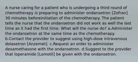 A nurse caring for a patient who is undergoing a third round of chemotherapy is preparing to administer ondansetron [Zofran] 30 minutes beforeinitiation of the chemotherapy. The patient tells the nurse that the ondansetron did not work as well the last time as it had the first time. What will the nurse do? a.Administer the ondansetron at the same time as the chemotherapy. b.Contact the provider to suggest using high-dose intravenous dolasetron [Anzemet]. c.Request an order to administer dexamethasone with the ondansetron. d.Suggest to the provider that loperamide [Lomotil] be given with the ondansetron.