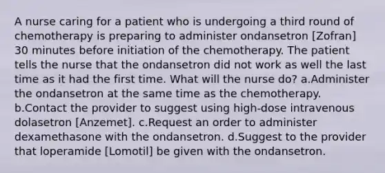 A nurse caring for a patient who is undergoing a third round of chemotherapy is preparing to administer ondansetron [Zofran] 30 minutes before initiation of the chemotherapy. The patient tells the nurse that the ondansetron did not work as well the last time as it had the first time. What will the nurse do? a.Administer the ondansetron at the same time as the chemotherapy. b.Contact the provider to suggest using high-dose intravenous dolasetron [Anzemet]. c.Request an order to administer dexamethasone with the ondansetron. d.Suggest to the provider that loperamide [Lomotil] be given with the ondansetron.