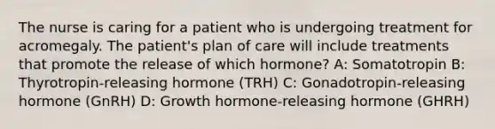 The nurse is caring for a patient who is undergoing treatment for acromegaly. The patient's plan of care will include treatments that promote the release of which hormone? A: Somatotropin B: Thyrotropin-releasing hormone (TRH) C: Gonadotropin-releasing hormone (GnRH) D: Growth hormone-releasing hormone (GHRH)