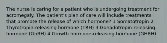 The nurse is caring for a patient who is undergoing treatment for acromegaly. The patient's plan of care will include treatments that promote the release of which hormone? 1 Somatotropin 2 Thyrotropin-releasing hormone (TRH) 3 Gonadotropin-releasing hormone (GnRH) 4 Growth hormone-releasing hormone (GHRH)