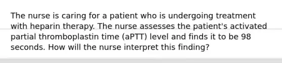 The nurse is caring for a patient who is undergoing treatment with heparin therapy. The nurse assesses the patient's activated partial thromboplastin time (aPTT) level and finds it to be 98 seconds. How will the nurse interpret this finding?