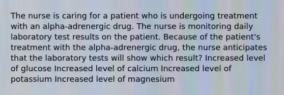 The nurse is caring for a patient who is undergoing treatment with an alpha-adrenergic drug. The nurse is monitoring daily laboratory test results on the patient. Because of the patient's treatment with the alpha-adrenergic drug, the nurse anticipates that the laboratory tests will show which result? Increased level of glucose Increased level of calcium Increased level of potassium Increased level of magnesium