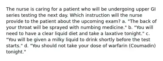 The nurse is caring for a patient who will be undergoing upper GI series testing the next day. Which instruction will the nurse provide to the patient about the upcoming exam? a. "The back of your throat will be sprayed with numbing medicine." b. "You will need to have a clear liquid diet and take a laxative tonight." c. "You will be given a milky liquid to drink shortly before the test starts." d. "You should not take your dose of warfarin (Coumadin) tonight."