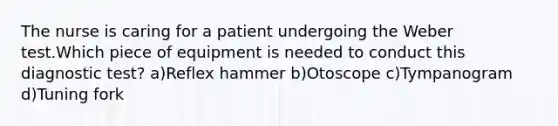 The nurse is caring for a patient undergoing the Weber test.Which piece of equipment is needed to conduct this diagnostic test? a)Reflex hammer b)Otoscope c)Tympanogram d)Tuning fork