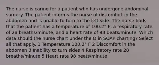 The nurse is caring for a patient who has undergone abdominal surgery. The patient informs the nurse of discomfort in the abdomen and is unable to turn to the left side. The nurse finds that the patient has a temperature of 100.2° F, a respiratory rate of 28 breaths/minute, and a heart rate of 98 beats/minute. Which data should the nurse chart under the O in SOAP charting? Select all that apply. 1 Temperature 100.2° F 2 Discomfort in the abdomen 3 Inability to turn sides 4 Respiratory rate 28 breaths/minute 5 Heart rate 98 beats/minute