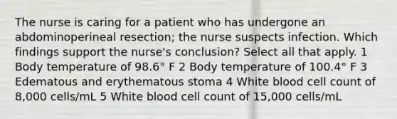 The nurse is caring for a patient who has undergone an abdominoperineal resection; the nurse suspects infection. Which findings support the nurse's conclusion? Select all that apply. 1 Body temperature of 98.6° F 2 Body temperature of 100.4° F 3 Edematous and erythematous stoma 4 White blood cell count of 8,000 cells/mL 5 White blood cell count of 15,000 cells/mL