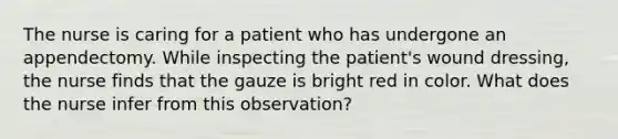 The nurse is caring for a patient who has undergone an appendectomy. While inspecting the patient's wound dressing, the nurse finds that the gauze is bright red in color. What does the nurse infer from this observation?