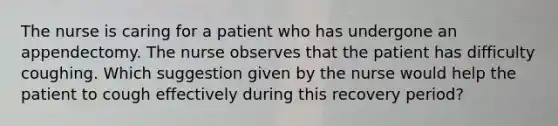 The nurse is caring for a patient who has undergone an appendectomy. The nurse observes that the patient has difficulty coughing. Which suggestion given by the nurse would help the patient to cough effectively during this recovery period?