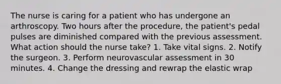 The nurse is caring for a patient who has undergone an arthroscopy. Two hours after the procedure, the patient's pedal pulses are diminished compared with the previous assessment. What action should the nurse take? 1. Take vital signs. 2. Notify the surgeon. 3. Perform neurovascular assessment in 30 minutes. 4. Change the dressing and rewrap the elastic wrap