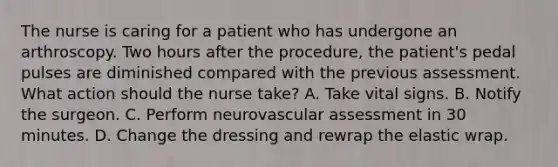 The nurse is caring for a patient who has undergone an arthroscopy. Two hours after the procedure, the patient's pedal pulses are diminished compared with the previous assessment. What action should the nurse take? A. Take vital signs. B. Notify the surgeon. C. Perform neurovascular assessment in 30 minutes. D. Change the dressing and rewrap the elastic wrap.