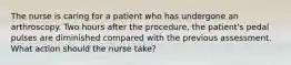 The nurse is caring for a patient who has undergone an arthroscopy. Two hours after the procedure, the patient's pedal pulses are diminished compared with the previous assessment. What action should the nurse take?