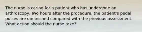 The nurse is caring for a patient who has undergone an arthroscopy. Two hours after the procedure, the patient's pedal pulses are diminished compared with the previous assessment. What action should the nurse take?