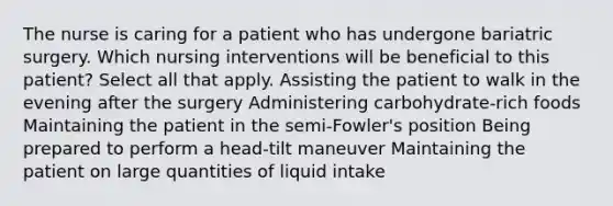 The nurse is caring for a patient who has undergone bariatric surgery. Which nursing interventions will be beneficial to this patient? Select all that apply. Assisting the patient to walk in the evening after the surgery Administering carbohydrate-rich foods Maintaining the patient in the semi-Fowler's position Being prepared to perform a head-tilt maneuver Maintaining the patient on large quantities of liquid intake