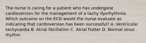 The nurse is caring for a patient who has undergone cardioversion for the management of a tachy dysrhythmia. Which outcome on the ECG would the nurse evaluate as indicating that cardioversion has been successful? A. Ventricular tachycardia B. Atrial fibrillation C. Atrial flutter D. Normal sinus rhythm