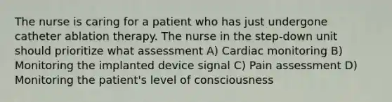 The nurse is caring for a patient who has just undergone catheter ablation therapy. The nurse in the step-down unit should prioritize what assessment A) Cardiac monitoring B) Monitoring the implanted device signal C) Pain assessment D) Monitoring the patient's level of consciousness