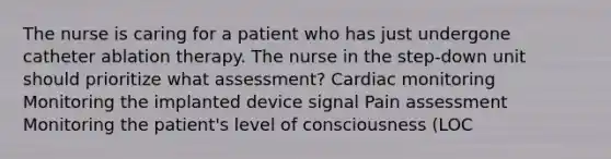 The nurse is caring for a patient who has just undergone catheter ablation therapy. The nurse in the step-down unit should prioritize what assessment? Cardiac monitoring Monitoring the implanted device signal Pain assessment Monitoring the patient's level of consciousness (LOC