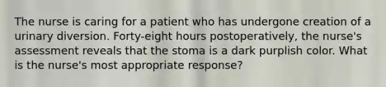 The nurse is caring for a patient who has undergone creation of a urinary diversion. Forty-eight hours postoperatively, the nurse's assessment reveals that the stoma is a dark purplish color. What is the nurse's most appropriate response?