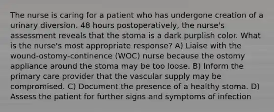 The nurse is caring for a patient who has undergone creation of a urinary diversion. 48 hours postoperatively, the nurse's assessment reveals that the stoma is a dark purplish color. What is the nurse's most appropriate response? A) Liaise with the wound-ostomy-continence (WOC) nurse because the ostomy appliance around the stoma may be too loose. B) Inform the primary care provider that the vascular supply may be compromised. C) Document the presence of a healthy stoma. D) Assess the patient for further signs and symptoms of infection