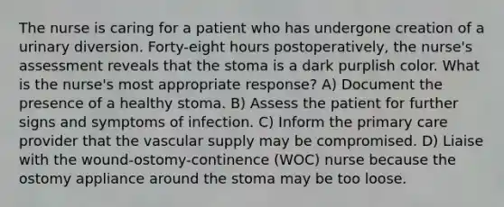 The nurse is caring for a patient who has undergone creation of a urinary diversion. Forty-eight hours postoperatively, the nurse's assessment reveals that the stoma is a dark purplish color. What is the nurse's most appropriate response? A) Document the presence of a healthy stoma. B) Assess the patient for further signs and symptoms of infection. C) Inform the primary care provider that the vascular supply may be compromised. D) Liaise with the wound-ostomy-continence (WOC) nurse because the ostomy appliance around the stoma may be too loose.