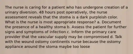 The nurse is caring for a patient who has undergone creation of a urinary diversion. 48 hours post operatively, the nurse assessment reveals that the stoma is a dark purpleish color. What is the nurse is most appropriate response? a. Document the presence of a healthy stoma b. Assess the patient for further signs and symptoms of infection c. Inform the primary care provider that the vascular supply may be compromised d. Talk with the wound ostomy continents nurse because the ostomy appliance around the stoma maybe too loose