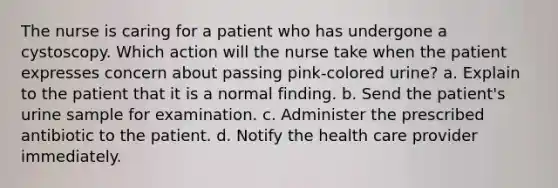 The nurse is caring for a patient who has undergone a cystoscopy. Which action will the nurse take when the patient expresses concern about passing pink-colored urine? a. Explain to the patient that it is a normal finding. b. Send the patient's urine sample for examination. c. Administer the prescribed antibiotic to the patient. d. Notify the health care provider immediately.